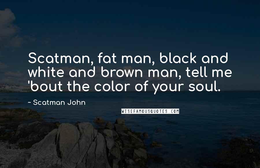 Scatman John Quotes: Scatman, fat man, black and white and brown man, tell me 'bout the color of your soul.