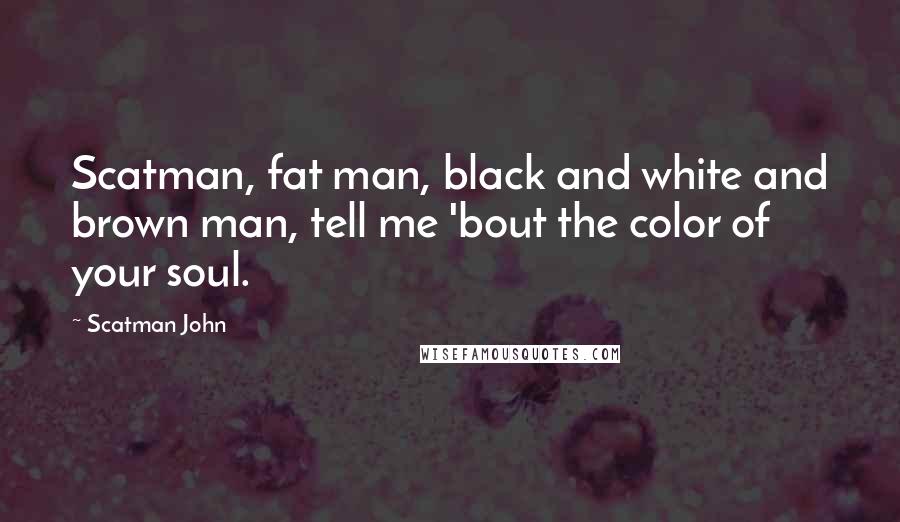 Scatman John Quotes: Scatman, fat man, black and white and brown man, tell me 'bout the color of your soul.