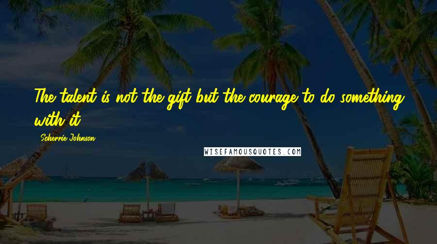 Scherrie Johnson Quotes: The talent is not the gift but the courage to do something with it.