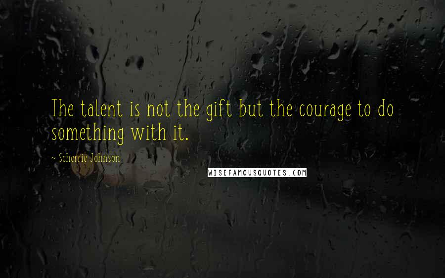 Scherrie Johnson Quotes: The talent is not the gift but the courage to do something with it.