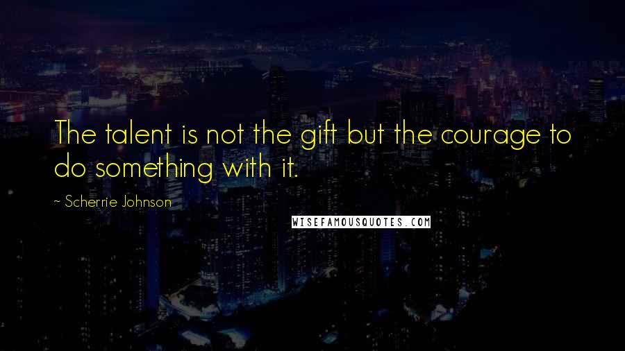 Scherrie Johnson Quotes: The talent is not the gift but the courage to do something with it.