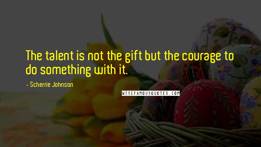 Scherrie Johnson Quotes: The talent is not the gift but the courage to do something with it.