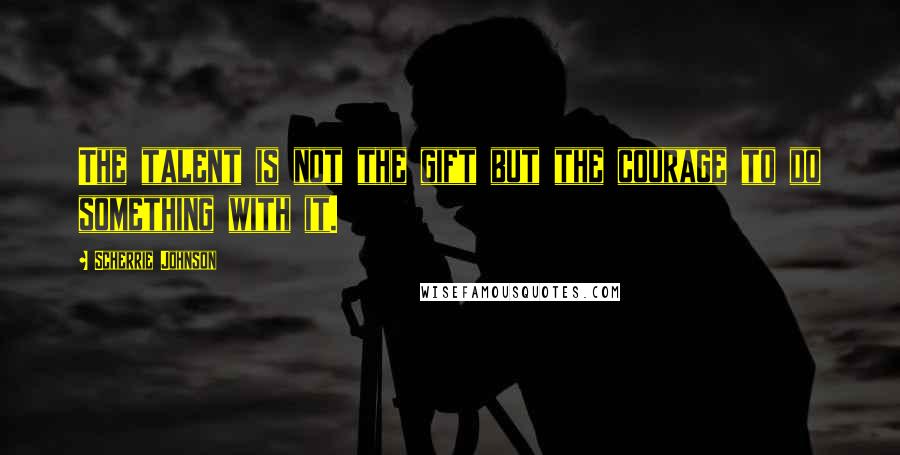 Scherrie Johnson Quotes: The talent is not the gift but the courage to do something with it.