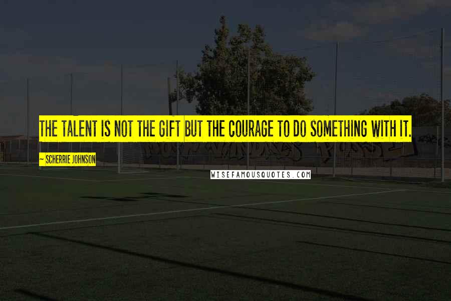 Scherrie Johnson Quotes: The talent is not the gift but the courage to do something with it.