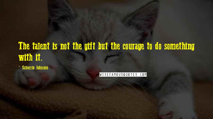 Scherrie Johnson Quotes: The talent is not the gift but the courage to do something with it.