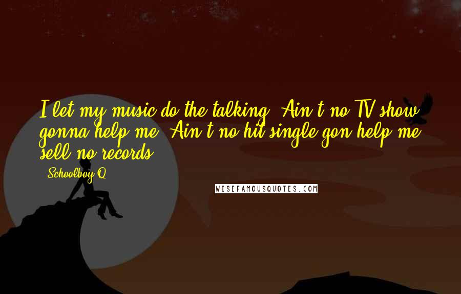 Schoolboy Q Quotes: I let my music do the talking. Ain't no TV show gonna help me. Ain't no hit single gon help me sell no records.