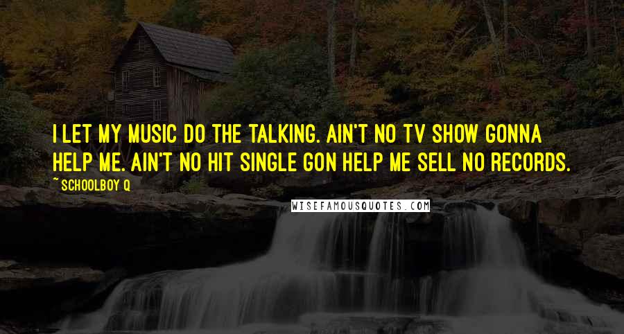 Schoolboy Q Quotes: I let my music do the talking. Ain't no TV show gonna help me. Ain't no hit single gon help me sell no records.