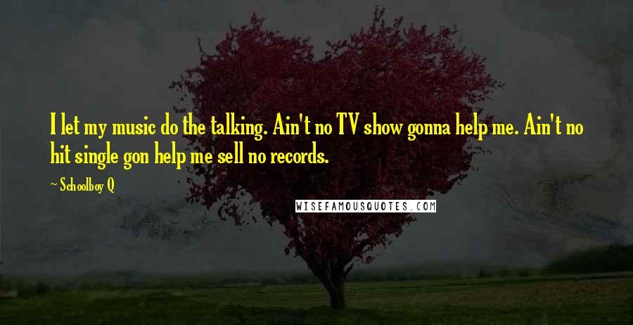 Schoolboy Q Quotes: I let my music do the talking. Ain't no TV show gonna help me. Ain't no hit single gon help me sell no records.