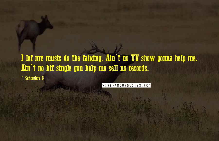 Schoolboy Q Quotes: I let my music do the talking. Ain't no TV show gonna help me. Ain't no hit single gon help me sell no records.