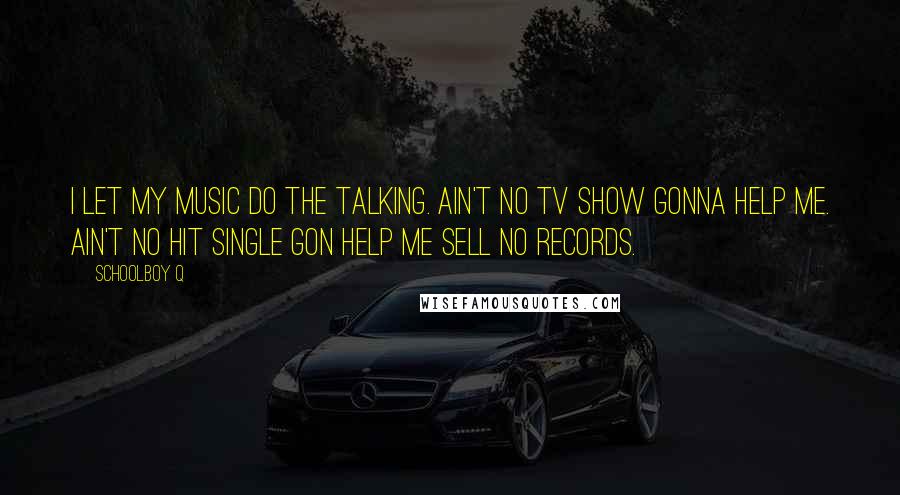 Schoolboy Q Quotes: I let my music do the talking. Ain't no TV show gonna help me. Ain't no hit single gon help me sell no records.