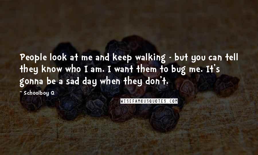 Schoolboy Q Quotes: People look at me and keep walking - but you can tell they know who I am. I want them to bug me. It's gonna be a sad day when they don't.