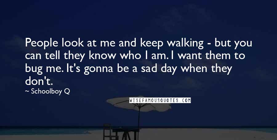 Schoolboy Q Quotes: People look at me and keep walking - but you can tell they know who I am. I want them to bug me. It's gonna be a sad day when they don't.