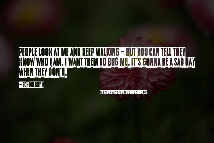 Schoolboy Q Quotes: People look at me and keep walking - but you can tell they know who I am. I want them to bug me. It's gonna be a sad day when they don't.