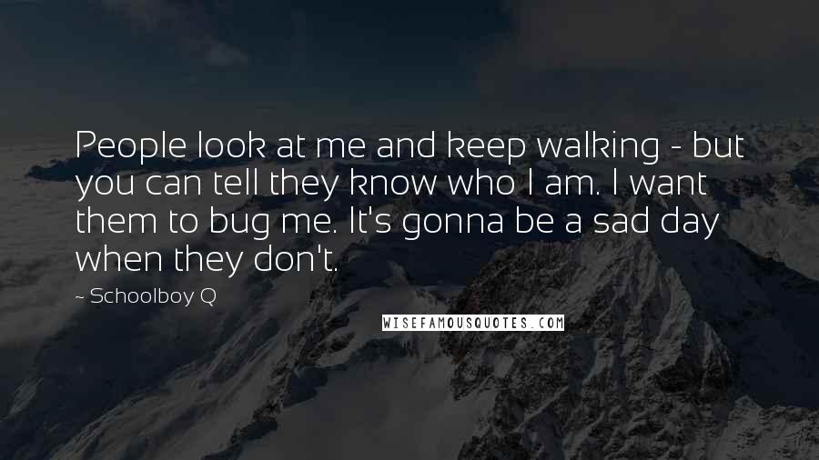 Schoolboy Q Quotes: People look at me and keep walking - but you can tell they know who I am. I want them to bug me. It's gonna be a sad day when they don't.