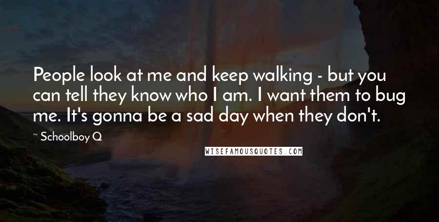 Schoolboy Q Quotes: People look at me and keep walking - but you can tell they know who I am. I want them to bug me. It's gonna be a sad day when they don't.