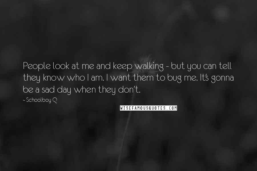 Schoolboy Q Quotes: People look at me and keep walking - but you can tell they know who I am. I want them to bug me. It's gonna be a sad day when they don't.