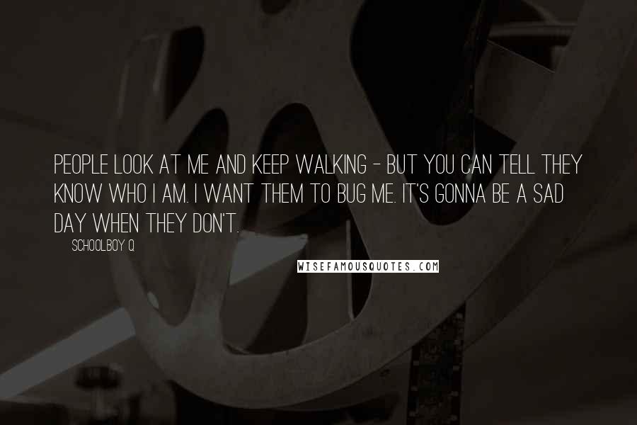 Schoolboy Q Quotes: People look at me and keep walking - but you can tell they know who I am. I want them to bug me. It's gonna be a sad day when they don't.