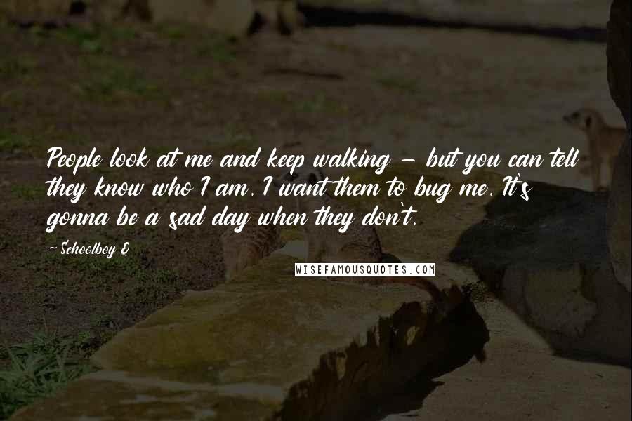 Schoolboy Q Quotes: People look at me and keep walking - but you can tell they know who I am. I want them to bug me. It's gonna be a sad day when they don't.