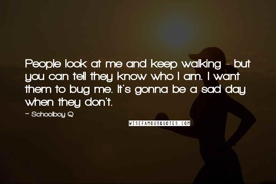 Schoolboy Q Quotes: People look at me and keep walking - but you can tell they know who I am. I want them to bug me. It's gonna be a sad day when they don't.