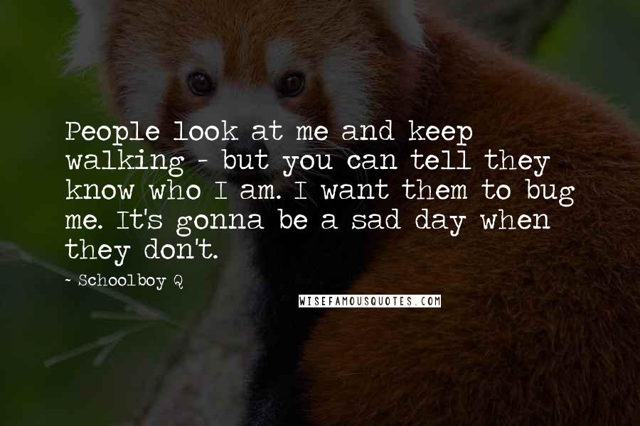 Schoolboy Q Quotes: People look at me and keep walking - but you can tell they know who I am. I want them to bug me. It's gonna be a sad day when they don't.