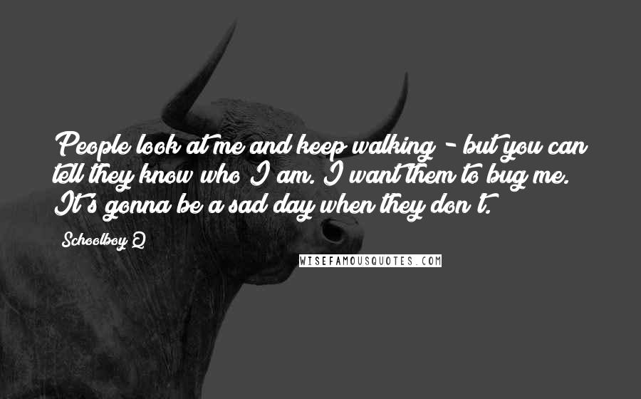 Schoolboy Q Quotes: People look at me and keep walking - but you can tell they know who I am. I want them to bug me. It's gonna be a sad day when they don't.