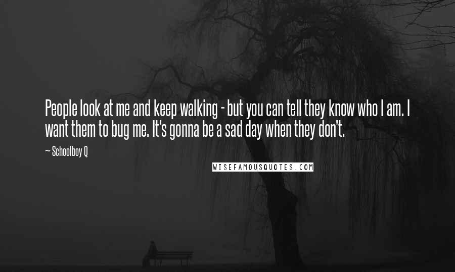 Schoolboy Q Quotes: People look at me and keep walking - but you can tell they know who I am. I want them to bug me. It's gonna be a sad day when they don't.