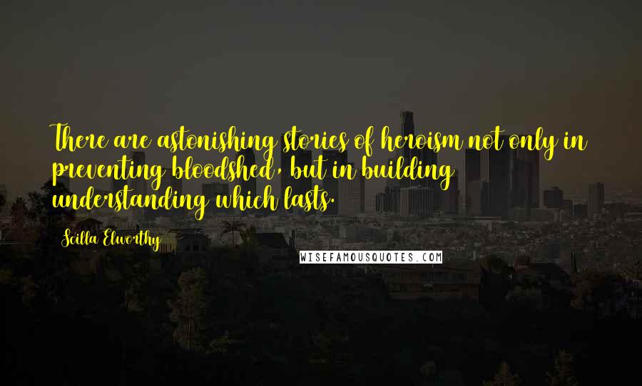 Scilla Elworthy Quotes: There are astonishing stories of heroism not only in preventing bloodshed, but in building understanding which lasts.