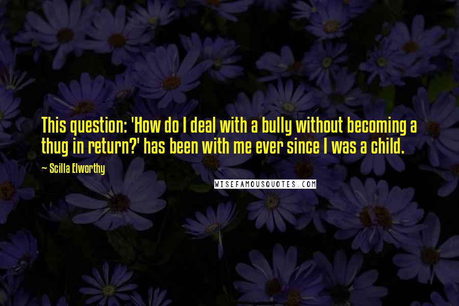 Scilla Elworthy Quotes: This question: 'How do I deal with a bully without becoming a thug in return?' has been with me ever since I was a child.