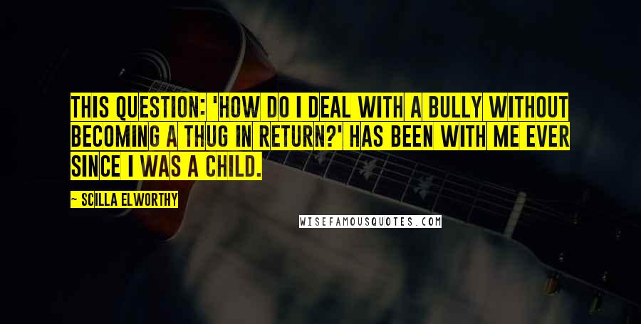 Scilla Elworthy Quotes: This question: 'How do I deal with a bully without becoming a thug in return?' has been with me ever since I was a child.