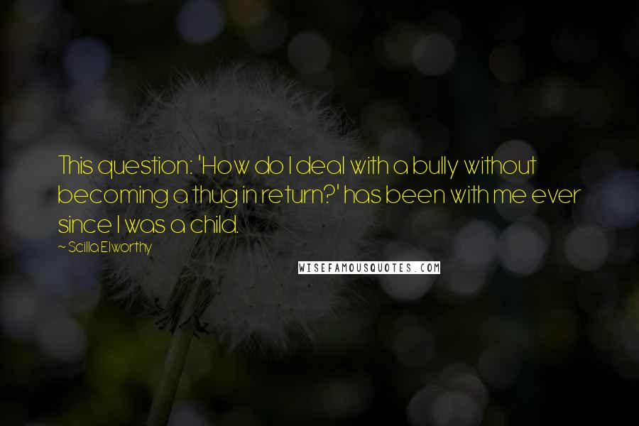 Scilla Elworthy Quotes: This question: 'How do I deal with a bully without becoming a thug in return?' has been with me ever since I was a child.