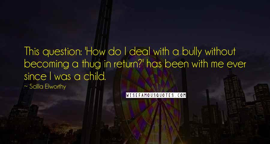 Scilla Elworthy Quotes: This question: 'How do I deal with a bully without becoming a thug in return?' has been with me ever since I was a child.