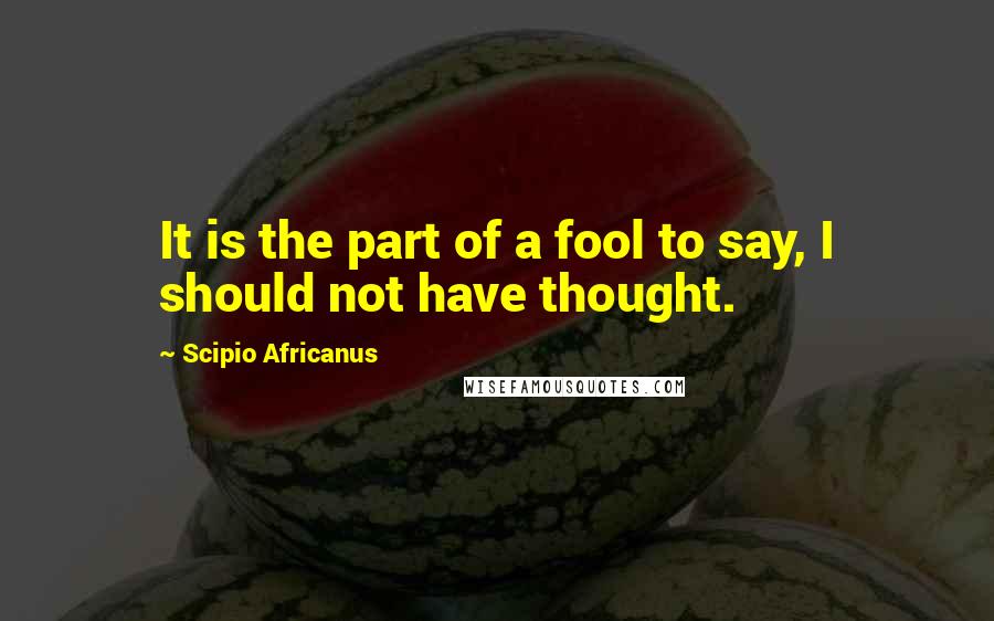 Scipio Africanus Quotes: It is the part of a fool to say, I should not have thought.