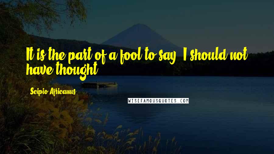 Scipio Africanus Quotes: It is the part of a fool to say, I should not have thought.