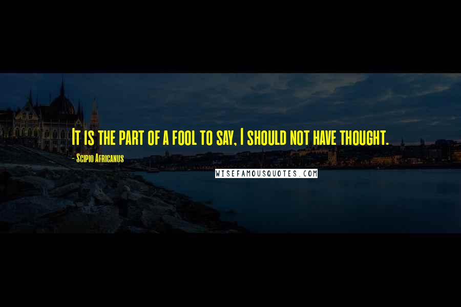 Scipio Africanus Quotes: It is the part of a fool to say, I should not have thought.