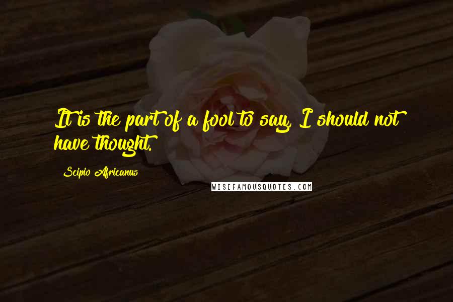 Scipio Africanus Quotes: It is the part of a fool to say, I should not have thought.