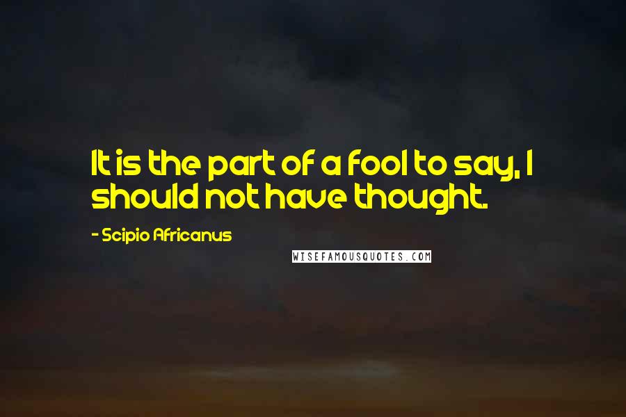 Scipio Africanus Quotes: It is the part of a fool to say, I should not have thought.
