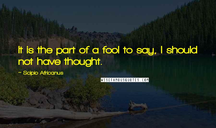 Scipio Africanus Quotes: It is the part of a fool to say, I should not have thought.