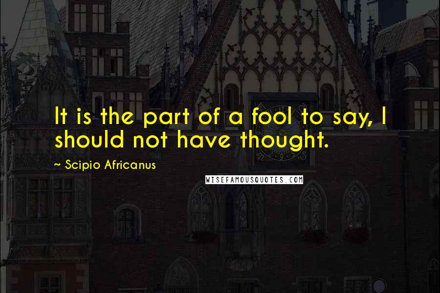 Scipio Africanus Quotes: It is the part of a fool to say, I should not have thought.