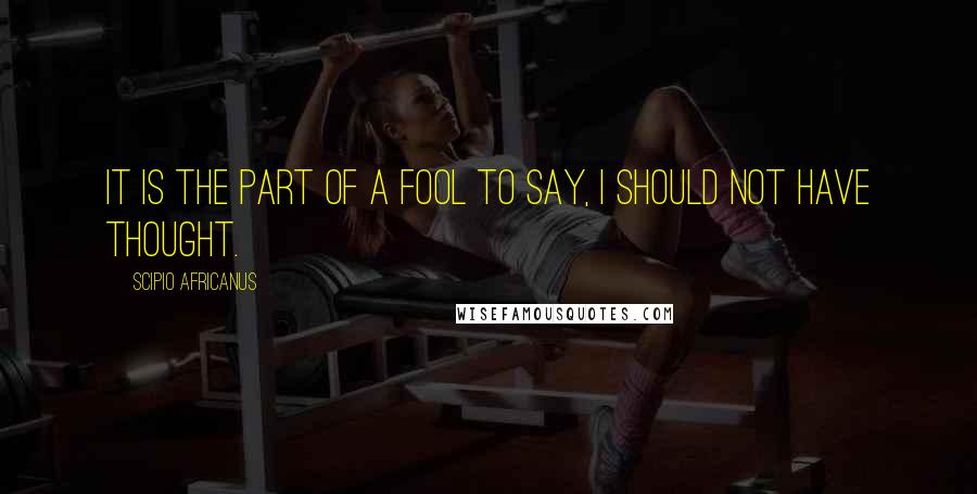 Scipio Africanus Quotes: It is the part of a fool to say, I should not have thought.