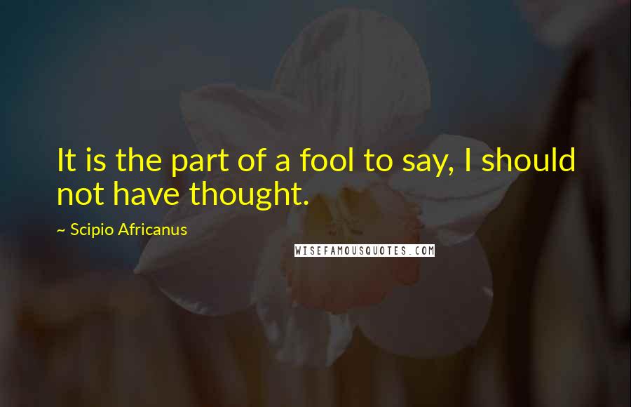 Scipio Africanus Quotes: It is the part of a fool to say, I should not have thought.