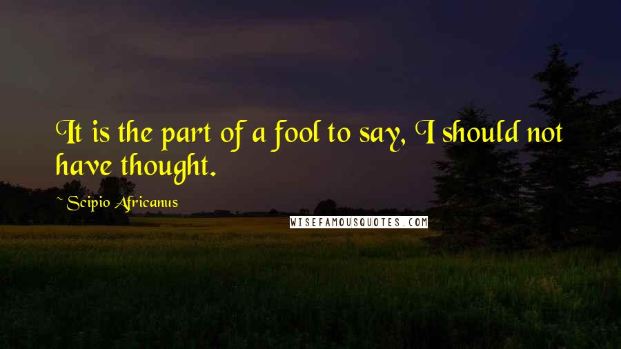 Scipio Africanus Quotes: It is the part of a fool to say, I should not have thought.