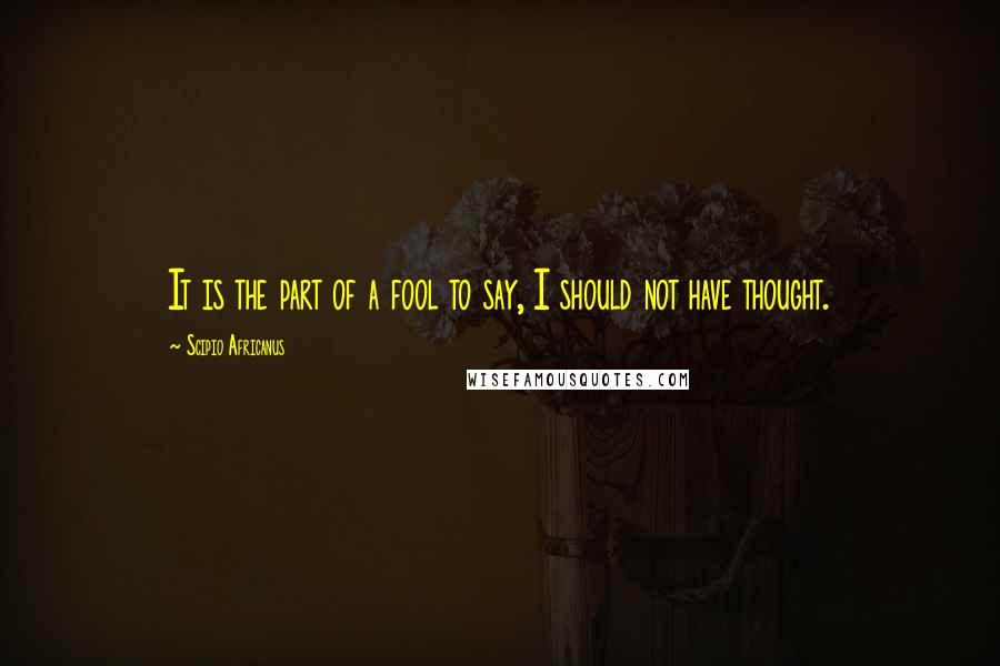 Scipio Africanus Quotes: It is the part of a fool to say, I should not have thought.