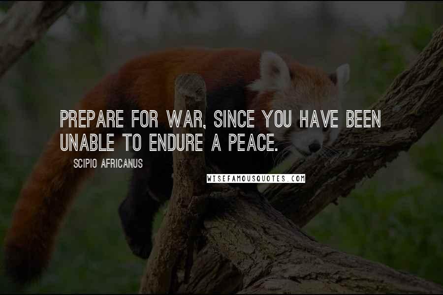 Scipio Africanus Quotes: Prepare for war, since you have been unable to endure a peace.