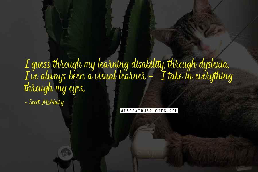 Scoot McNairy Quotes: I guess through my learning disability, through dyslexia, I've always been a visual learner - I take in everything through my eyes.