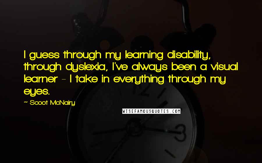 Scoot McNairy Quotes: I guess through my learning disability, through dyslexia, I've always been a visual learner - I take in everything through my eyes.