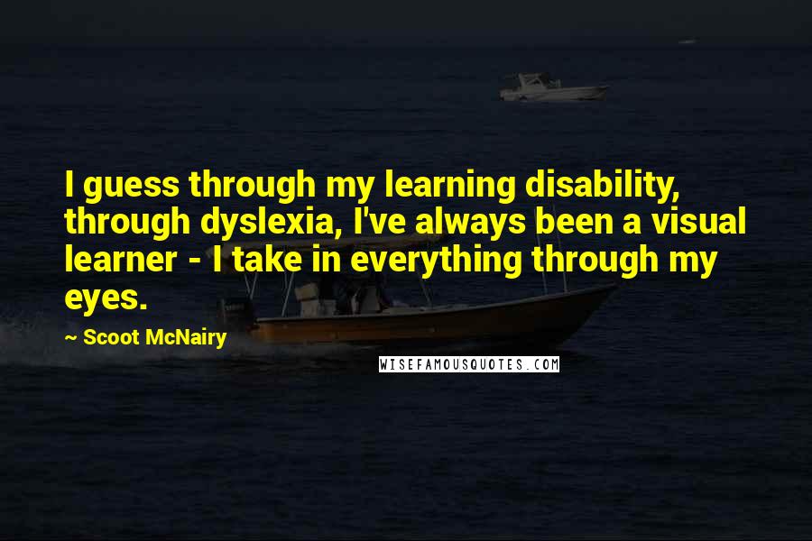 Scoot McNairy Quotes: I guess through my learning disability, through dyslexia, I've always been a visual learner - I take in everything through my eyes.