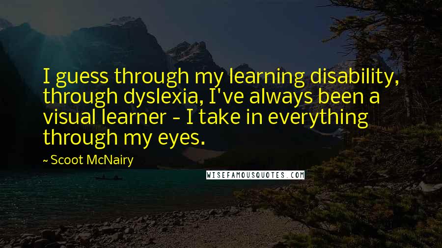 Scoot McNairy Quotes: I guess through my learning disability, through dyslexia, I've always been a visual learner - I take in everything through my eyes.