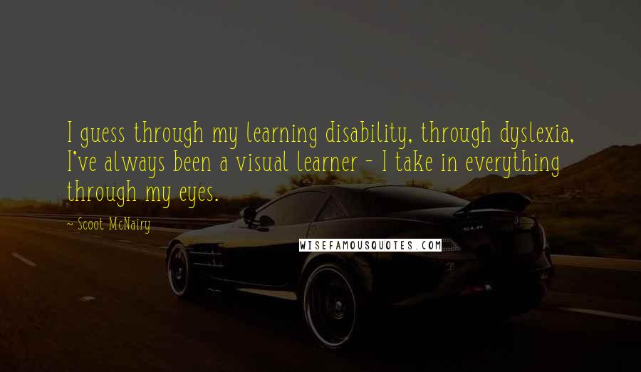 Scoot McNairy Quotes: I guess through my learning disability, through dyslexia, I've always been a visual learner - I take in everything through my eyes.