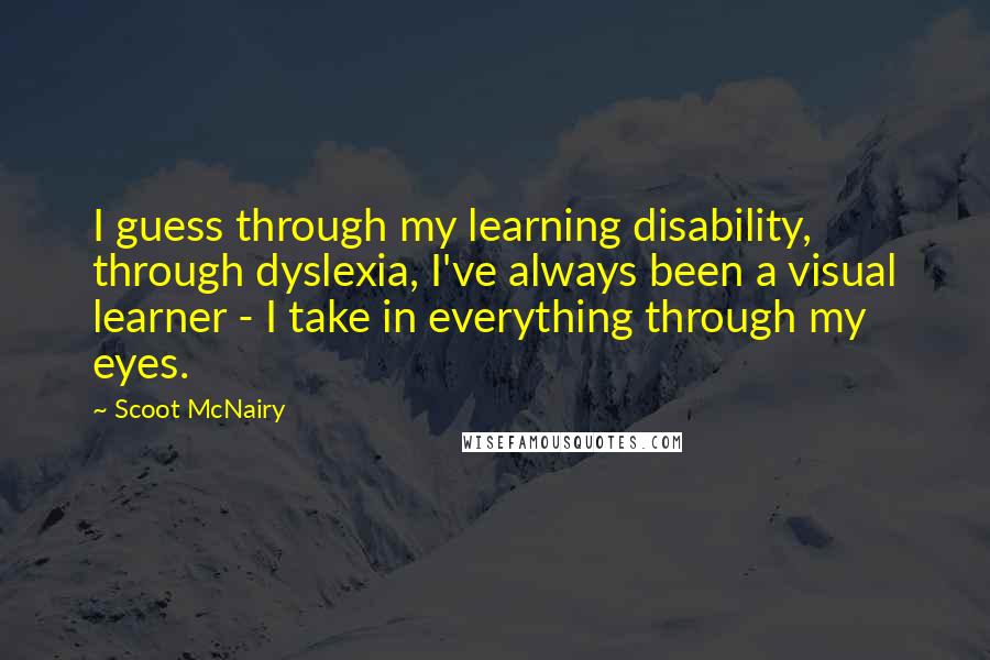 Scoot McNairy Quotes: I guess through my learning disability, through dyslexia, I've always been a visual learner - I take in everything through my eyes.