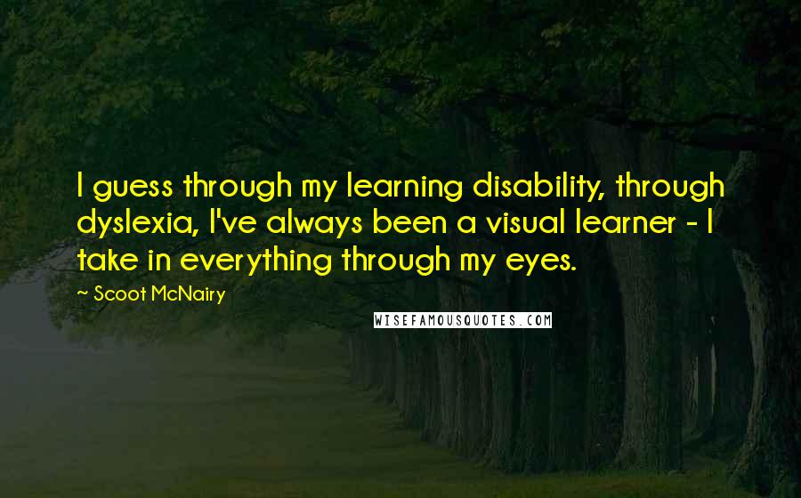 Scoot McNairy Quotes: I guess through my learning disability, through dyslexia, I've always been a visual learner - I take in everything through my eyes.